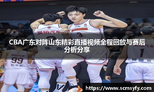 CBA广东对阵山东精彩直播视频全程回放与赛后分析分享